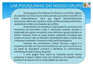 UM POUQUINHO DO NOSSO GRUPO
Nosso grupo é formado por 8 meninos e 6 meninas. Apesar
de estarmos no início do ano letivo percebo que ambos mantêm um
bom relacionamento, claro que alguns desentendimentos
acontecem, afinal são crianças e estão em fase de desenvolvimento,
aprendendo a lidar com situações de conflito.
Demonstram ser atenciosos e participativos, ao menos nos
momentos de brincadeira onde é necessário atenção durante a
explicação das regras ou quando conto histórias o grupo mantém-se
atento. Daremos início ao nosso projeto realizando atividades que
exijam um pouco mais de atenção e participação deles e espero que
continuem mantendo o interesse e este perfil participativo.
Estamos nos conhecendo, criando vínculos e agora é o
momento de cada vez mais nos envolvermos uns com os outros e eu
no papel de educadora conhecer e identificar as características
individuais de cada crianças do grupo.
É uma alegria fazer parte da trajetória escolar destes
pequenos e espero realizar junto aos familiares um trabalho muito
produtivo de acordo com as necessidades de cada um!
 
