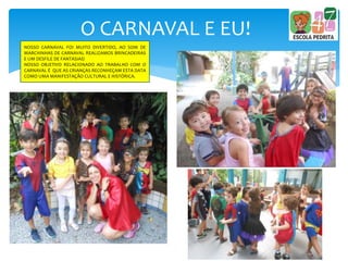 O CARNAVAL E EU!
NOSSO CARNAVAL FOI MUITO DIVERTIDO, AO SOM DE
MARCHINHAS DE CARNAVAL REALIZAMOS BRINCADEIRAS
E UM DESFILE DE FANTASIAS!
NOSSO OBJETIVO RELACIONADO AO TRABALHO COM O
CARNAVAL É QUE AS CRIANÇAS RECONHEÇAM ESTA DATA
COMO UMA MANIFESTAÇÃO CULTURAL E HISTÓRICA.
 