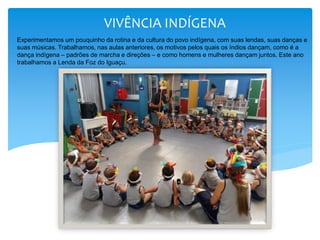 VIVÊNCIA INDÍGENA
Experimentamos um pouquinho da rotina e da cultura do povo indígena, com suas lendas, suas danças e
suas músicas. Trabalhamos, nas aulas anteriores, os motivos pelos quais os índios dançam, como é a
dança indígena – padrões de marcha e direções – e como homens e mulheres dançam juntos. Este ano
trabalhamos a Lenda da Foz do Iguaçu.
 