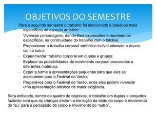 Para o segundo semestre o trabalho foi direcionado a objetivos mais
específicos no aspecto artístico:
- Vivenciar personagens, dando-lhes expressões e movimentos
específicos, na continuidade do trabalho com o folclore
- Proporcionar o trabalho corporal simbólico individualmente e depois
com o outro;
- Experimentar trabalho corporal em duplas e grupos;
- Explorar as possibilidades de movimento corporal associados a
diferentes materiais;
- Expor a turma a apresentações pequenas para que eles se
acostumem para o Festival de Verão;
- Prepará-los para o Festival de Verão, onde eles podem vivenciar
uma apresentação artística de maior exigência.
OBJETIVOS DO SEMESTRE
Será enfocado, dentro do quadro de objetivos, o trabalho em duplas e conjuntos,
fazendo com que as crianças iniciem a transição da visão do corpo e movimento
do “eu” para a percepção do corpo e movimento do “outro”.
 