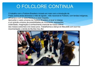 O FOLCLORE CONTINUA
O trabalho com o Folclore Brasileiro iniciado em maio com a introdução da
Festa Junina ainda atravessa o mês de agosto , mês nacional do Folclore, com lendas indígenas,
africanas e com a vasta literatura a esse respeito.
Aproveitar o vasto universo do Folclore Brasileiro é levar a criança
a um grande universo de possibilidades de movimento, expressões,
criatividade, imaginação e conhecimento vivencial da nossa cultura
dos nossos costumes e do nosso povo. Trabalhamos a dança do Maculelê com sua rica
movimentação; a lenda do Bumba meu Boi
 