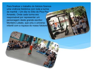 Para finalizar o trabalho do folclore fizemos
uma vivência folclórica com toda a turma
da manhã – Um dia no Sítio do Pica Pau
Amarelo. Onde cada turma era
responsável por representar um
personagem deste grande escritor:
Monteiro Lobato, que uniu o universo
infantil com a riqueza do nosso folclore!
 