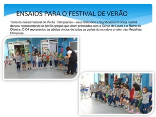 ENSAIOS PARA O FESTIVAL DE VERÃO
Tema do nosso Festival de Verão : Olimpíadas – seus Símbolos e Significados.O G3da manhã
dançou representando os heróis gregos que eram premiados com a Coroa de Louro e o Ramo de
Oliveira. O G4 representou os atletas vindos de todas as partes do mundo e o valor das Medalhas
Olímpicas.
 
