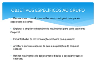 • Desmembrar o trabalho consciência corporal geral para partes
específicas do corpo;
• Explorar e ampliar o repertório de movimentos para cada segmento
Corporal;
 Iniciar trabalho de movimentação simbólica com as mãos;
 Ampliar o domínio espacial da sala e as posições do corpo no
espaço;
 Refinar movimentos de deslocamento básico e associar braços e
cabeças;
OBJETIVOS ESPECÍFICOS AO GRUPO
 