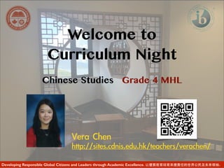 Welcome to
Curriculum Night
Chinese Studies Grade 4 MHL
Vera	 Chen	 
http://sites.cdnis.edu.hk/teachers/verachen/	 	 
Developing Responsible Global Citizens and Leaders through Academic Excellence. 以優質教育培育承擔責任的世界公民及未來領袖。
 