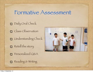 Formative Assessment 
Daily Oral Check 
Class Observation 
Understanding Check 
Retell the story 
Personalized Q&A 
Reading & Writing 
Friday, 12 September, 14 
 