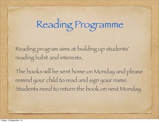 Reading Programme 
Reading program aims at building up students’ 
reading habit and interests. 
The books will be sent home on Monday and please 
remind your child to read and sign your name. 
Students need to return the book on next Monday. 
Friday, 12 September, 14 
 
