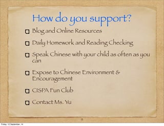How do you support? 
Blog and Online Resources 
Daily Homework and Reading Checking 
Speak Chinese with your child as often as you 
can 
Expose to Chinese Environment & 
Encouragement 
CISPA Fun Club 
Contact Ms. Yu 
13 
Friday, 12 September, 14 
 