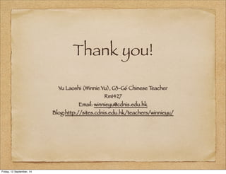 Thank you! 
Yu Laoshi (Winnie Yu), G3-G6 Chinese Teacher 
Rm1427 
Email: winnieyu@cdnis.edu.hk 
Blog:http://sites.cdnis.edu.hk/teachers/winnieyu/ 
Friday, 12 September, 14 
