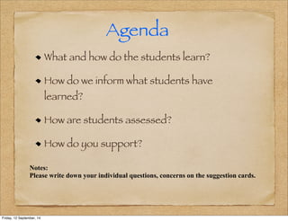 Agenda 
What and how do the students learn? 
How do we inform what students have 
learned? 
How are students assessed? 
How do you support? 
Notes: 
Please write down your individual questions, concerns on the suggestion cards. 
Friday, 12 September, 14 
 