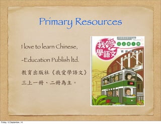 Primary Resources 
I love to learn Chinese, 
-Education Publish ltd. 
教育出版社《我愛學語文》 
三上一冊、二冊為主。 
Friday, 12 September, 14 
 