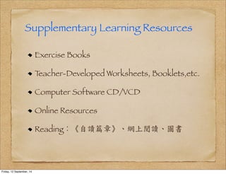 Supplementary Learning Resources 
Exercise Books 
Teacher-Developed Worksheets, Booklets,etc. 
Computer Software CD/VCD 
Online Resources 
Reading：《自讀篇章》、網上閱讀、圖書 
Friday, 12 September, 14 
 