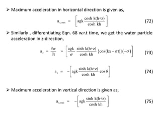  Maximum acceleration in horizontal direction is given as,
x,max
cosh k(h+z)
a agk
cosh kh
 
  
 
(72)
 Similarly , differentiating Eqn. 68 w.r.t time, we get the water particle
acceleration in z-direction,
  z
w agk sinh k(h+z)
a cos(kx t)
t cosh kh
 

 
      
(73)
z
sinh k(h+z)
a agk cos
cosh kh

 
   
 
(74)
 Maximum acceleration in vertical direction is given as,
z,max
sinh k(h+z)
a agk
cosh kh
 
   
 
(75)
 