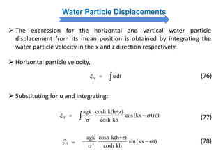 Water Particle Displacements
 The expression for the horizontal and vertical water particle
displacement from its mean position is obtained by integrating the
water particle velocity in the x and z direction respectively.
 Horizontal particle velocity,
u dtH   (76)
 Substituting for u and integrating:
agk cosh k(h+z)
cos(kx t)dt
cosh kh
H 

  (77)
2
agk cosh k(h+z)
sin (kx t)
cosh kh
H 

   (78)
 