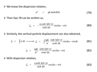 2
gk tanh (kh) 
 We know the dispersion relation,
(79)
 Then Eqn.78 can be written as,
a cosh k(h+z)
sin (kx t)
sinh kh
H    (80)
 Similarly, the vertical particle displacement can also obtained,
w dtV  
agk sinh k(h+z)
sin (kx t)dt
cosh kh
V 

  (81)
2
agk sinh k(h+z)
cos(kx t)
cosh kh
V 

  (82)
asinh k(h+z)
cos(kx t)
sinh kh
V  
 With dispersion relation,
(83)
 