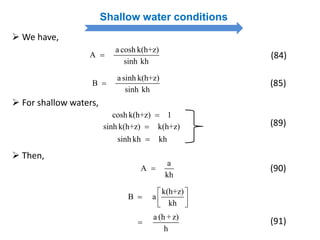 Shallow water conditions
 We have,
a sinh k(h+z)
B
sinh kh
 (85)
a cosh k(h+z)
A
sinh kh
 (84)
 For shallow waters,
cosh k(h+z) 1
sinh k(h+z) k(h+z)
sinh kh kh
(89)
a
A
kh

k(h+z)
B a
kh
 
   
a (h +z)
h

 Then,
(90)
(91)
 