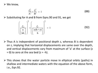 22
2 2
1
A B
VH 
  (88)
 We know,
 Substituting for A and B from Eqns.90 and 91, we get
2 2
1
a a (h +z)
kh h
VH 
   
   
    
      
            
(92)
 Thus A is independent of positional depth z, whereas B is dependent
on z, implying that horizontal displacements are same over the depth,
and vertical displacements vary from maximum of ‘a’ at the surface (z
= 0) to zero at the sea bed (z = -h).
 This shows that the water particle move in elliptical orbits (paths) in
shallow and intermediate waters with the equation of the above form,
i.e., Eqn.92.
 
