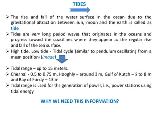  The rise and fall of the water surface in the ocean due to the
gravitational attraction between sun, moon and the earth is called as
tide
 Tides are very long period waves that originates in the oceans and
progress toward the coastlines where they appear as the regular rise
and fall of the sea surface.
 High tide, Low tide - Tidal cycle (similar to pendulum oscillating from a
mean position) (image)
 Tidal range – up to 15 meters.
 Chennai - 0.5 to 0.75 m, Hooghly – around 3 m, Gulf of Kutch – 5 to 8 m
and Bay of Fundy – 13 m.
 Tidal range is used for the generation of power, i.e., power stations using
tidal energy
WHY WE NEED THIS INFORMATION?
TIDES
 