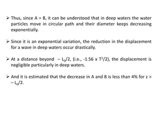  Thus, since A = B, it can be understood that in deep waters the water
particles move in circular path and their diameter keeps decreasing
exponentially.
 Since it is an exponential variation, the reduction in the displacement
for a wave in deep waters occur drastically.
 At a distance beyond – L0/2, (i.e., -1.56 x T2/2), the displacement is
negligible particularly in deep waters.
 And it is estimated that the decrease in A and B is less than 4% for z >
– L0/2.
 