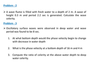 Problem - 2
 A wave flume is filled with fresh water to a depth of 2 m. A wave of
height 0.3 m and period 2.2 sec is generated. Calculate the wave
celerity.
Problem - 3
 Oscillatory surface waves were observed in deep water and wave
period was found to be 8 sec.
1. At what bottom depth would the phase velocity begin to change
with decrease in water depth
2. What is the phase velocity at a bottom depth of 16 m and 4 m
3. Compute the ratio of celerity at the above water depth to deep
water celerity.
 