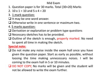 Mid Exam
1. Question paper is for 30 marks. Total (30+20) Marks
2. 10 x 1 = 10 and 5 x 4 = 20
3. 1 mark question:
 It may be one word answer.
 Otherwise write in one sentence or maximum two.
4. 5 marks question:
 Derivation or explanation or problem type questions
 Necessary sketches has to be provided.
 Outline of the sketch is enough, properly marked. No need
to spent all time in making the sketch.
Special note:
 Do not make any noise inside the exam hall once you have
given the question paper. Start as early as possible, without
loosing the time making unnecessary noises. I will be
coming to the exam hall in 5 or 10 minutes.
 DO NOT COPY, No marks will be given and the student will
not be allowed to write the exam further.
 