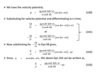  We have the velocity potential,
 
agcosh k(h+z)
sin (kx - t)
cosh kh
 

 (100)
 Substituting for velocity potential and differentiating w.r.t time,
 
agcosh k(h+z)
cos (kx - t) (- )
t cosh kh

 




 
agcosh k(h+z)
cos (kx - t)
t cosh kh



 

or (101)
t



 Now substituting for in Eqn.98 gives,
 
p agcosh k(h+z)
cos (kx - t) gz
cosh kh


  (102)
 Since, , the above Eqn.102 can be written as,acos(kx- t) 
p gcosh k(h+z)
gz
cosh kh


  (103)
 