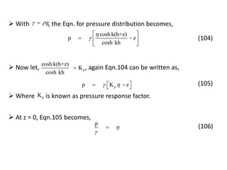 cosh k(h+z)
p z
cosh kh


 
  
 
g  With , the Eqn. for pressure distribution becomes,
(104)
p
cosh k(h+z)
K
cosh kh
 Now let, , again Eqn.104 can be written as,
pp K z    
(105)
 Where is known as pressure response factor.pK
 At z = 0, Eqn.105 becomes,
p


 (106)
 