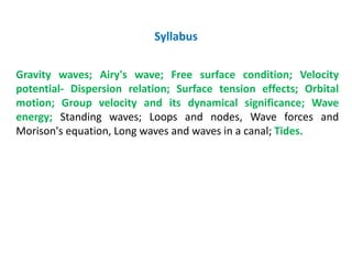 Gravity waves; Airy's wave; Free surface condition; Velocity
potential- Dispersion relation; Surface tension effects; Orbital
motion; Group velocity and its dynamical significance; Wave
energy; Standing waves; Loops and nodes, Wave forces and
Morison's equation, Long waves and waves in a canal; Tides.
Syllabus
 