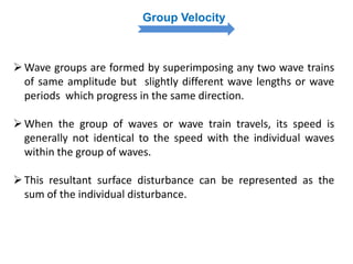 Group Velocity
Wave groups are formed by superimposing any two wave trains
of same amplitude but slightly different wave lengths or wave
periods which progress in the same direction.
When the group of waves or wave train travels, its speed is
generally not identical to the speed with the individual waves
within the group of waves.
This resultant surface disturbance can be represented as the
sum of the individual disturbance.
 