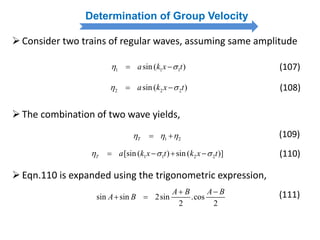 Determination of Group Velocity
Consider two trains of regular waves, assuming same amplitude
1 1 1sin ( )a k x t   (107)
2 2 2sin ( )a k x t   (108)
The combination of two wave yields,
1 2T   
1 1 2 2[sin ( ) sin ( )]T a k x t k x t     
(109)
(110)
Eqn.110 is expanded using the trigonometric expression,
sin sin 2sin .cos
2 2
A B A B
A B
 
  (111)
 