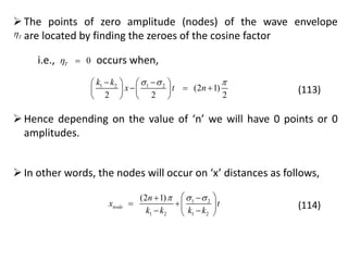 The points of zero amplitude (nodes) of the wave envelope
are located by finding the zeroes of the cosine factorT
i.e., occurs when,0T 
1 2 1 2
(2 1)
2 2 2
k k
x t n
      
     
   
(113)
Hence depending on the value of ‘n’ we will have 0 points or 0
amplitudes.
In other words, the nodes will occur on ‘x’ distances as follows,
1 2
1 2 1 2
(2 1)
node
n
x t
k k k k
   
  
  
(114)
 