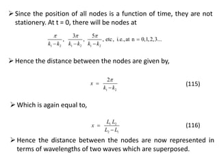 Since the position of all nodes is a function of time, they are not
stationery. At t = 0, there will be nodes at
1 2 1 2 1 2
3 5
, , , etc, i.e.,at n 0,1,2,3...
k k k k k k
  

  
Hence the distance between the nodes are given by,
1 2
2
x
k k



(115)
Which is again equal to,
1 2
2 1
L L
x
L L


(116)
Hence the distance between the nodes are now represented in
terms of wavelengths of two waves which are superposed.
 