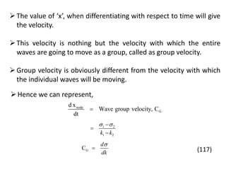 The value of ‘x’, when differentiating with respect to time will give
the velocity.
This velocity is nothing but the velocity with which the entire
waves are going to move as a group, called as group velocity.
Group velocity is obviously different from the velocity with which
the individual waves will be moving.
node
G
d x
Wave group velocity, C
dt

Hence we can represent,
1 2
1 2k k
 


GC
d
dk

 (117)
 