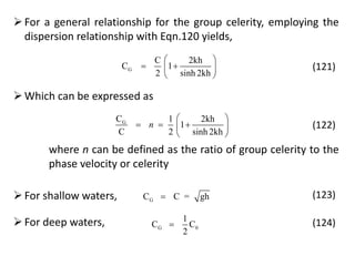 For a general relationship for the group celerity, employing the
dispersion relationship with Eqn.120 yields,
G
C 2kh
C 1
2 sinh 2kh
 
  
 
(121)
Which can be expressed as
GC 1 2kh
1
C 2 sinh 2kh
n
 
   
 
(122)
where n can be defined as the ratio of group celerity to the
phase velocity or celerity
For shallow waters, GC C = gh (123)
For deep waters, G 0
1
C C
2
 (124)
 