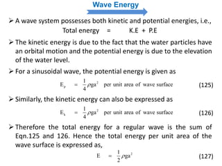 Wave Energy
A wave system possesses both kinetic and potential energies, i.e.,
Total energy = K.E + P.E
The kinetic energy is due to the fact that the water particles have
an orbital motion and the potential energy is due to the elevation
of the water level.
For a sinusoidal wave, the potential energy is given as
2
p
1
E ga per unit area of wave surface
4
 (125)
Similarly, the kinetic energy can also be expressed as
2
k
1
E ga per unit area of wave surface
4
 (126)
Therefore the total energy for a regular wave is the sum of
Eqn.125 and 126. Hence the total energy per unit area of the
wave surface is expressed as,
21
E ga
2
 (127)
 