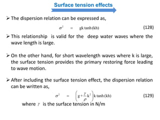 Surface tension effects
The dispersion relation can be expressed as,
2
gk tanh (kh)  (128)
This relationship is valid for the deep water waves where the
wave length is large.
On the other hand, for short wavelength waves where k is large,
the surface tension provides the primary restoring force leading
to wave motion.
After including the surface tension effect, the dispersion relation
can be written as,
2 2
g + k k tanh (kh)



 
  
 
(129)
where is the surface tension in N/m
 