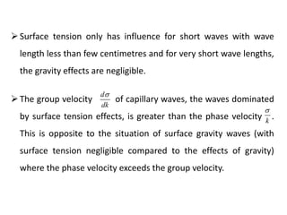 The group velocity of capillary waves, the waves dominated
by surface tension effects, is greater than the phase velocity .
This is opposite to the situation of surface gravity waves (with
surface tension negligible compared to the effects of gravity)
where the phase velocity exceeds the group velocity.
d
dk

k

Surface tension only has influence for short waves with wave
length less than few centimetres and for very short wave lengths,
the gravity effects are negligible.
 