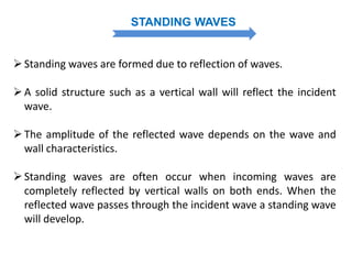 STANDING WAVES
Standing waves are formed due to reflection of waves.
A solid structure such as a vertical wall will reflect the incident
wave.
The amplitude of the reflected wave depends on the wave and
wall characteristics.
Standing waves are often occur when incoming waves are
completely reflected by vertical walls on both ends. When the
reflected wave passes through the incident wave a standing wave
will develop.
 