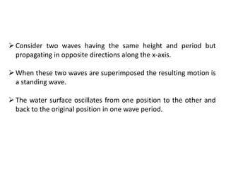 Consider two waves having the same height and period but
propagating in opposite directions along the x-axis.
When these two waves are superimposed the resulting motion is
a standing wave.
The water surface oscillates from one position to the other and
back to the original position in one wave period.
 