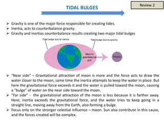 TIDAL BULGES
 Gravity is one of the major force responsible for creating tides.
 Inertia, acts to counterbalance gravity.
 Gravity and inertias counterbalance results creating two major tidal bulges
 “Near side” – Gravitational attraction of moon is more and the force acts to draw the
water closer to the moon, same time the inertia attempts to keep the water in place. But
here the gravitational force exceeds it and the water is pulled toward the moon, causing
a “bulge” of water on the near side toward the moon.
 “Far side” - the gravitational attraction of the moon is less because it is farther away.
Here, inertia exceeds the gravitational force, and the water tries to keep going in a
straight line, moving away from the Earth, also forming a bulge.
 Focus only on the stronger celestial influence – moon. Sun also contribute in this cause,
and the forces created will be complex.
Review 2
 