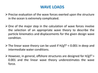 Precise evaluation of the wave forces exerted upon the structure
in the ocean is extremely complicated.
One of the major step in the calculation of wave forces involve
the selection of an appropriate wave theory to describe the
particle kinematics and displacements for the given design wave
condition.
The linear wave theory can be used if H/gT2 < 0.001 in deep and
intermediate water conditions.
However, in general, offshore structures are designed for H/gT2 >
0.001 and the linear wave theory underestimates the wave
force.
WAVE LOADS
 