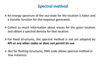 Spectral method
An energy spectrum of the sea-state for the location is taken and
a transfer function for the response generated.
Collect as much information about waves for the given location
and obtain a spectral density for that location.
For fixed structures, the spectral method is not yet adopted by
API or any other codes or does not permit its use.
 But for floating structures, DNV code allows spectral method in
few instances.
 