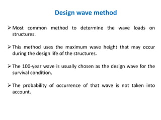 Design wave method
Most common method to determine the wave loads on
structures.
This method uses the maximum wave height that may occur
during the design life of the structures.
The 100-year wave is usually chosen as the design wave for the
survival condition.
The probability of occurrence of that wave is not taken into
account.
 