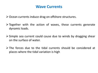 Wave Currents
Ocean currents induce drag on offshore structures.
Together with the action of waves, these currents generate
dynamic loads.
Simple sea current could cause due to winds by dragging shear
on the surface of water.
The forces due to the tidal currents should be considered at
places where the tidal variation is high
 