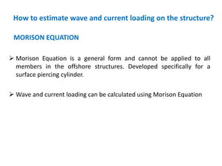How to estimate wave and current loading on the structure?
MORISON EQUATION
 Morison Equation is a general form and cannot be applied to all
members in the offshore structures. Developed specifically for a
surface piercing cylinder.
 Wave and current loading can be calculated using Morison Equation
 