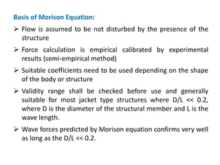 Basis of Morison Equation:
 Flow is assumed to be not disturbed by the presence of the
structure
 Force calculation is empirical calibrated by experimental
results (semi-empirical method)
 Suitable coefficients need to be used depending on the shape
of the body or structure
 Validity range shall be checked before use and generally
suitable for most jacket type structures where D/L << 0.2,
where D is the diameter of the structural member and L is the
wave length.
 Wave forces predicted by Morison equation confirms very well
as long as the D/L << 0.2.
 