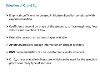 Selection of CD and CM
 Empirical coefficients to be used in Morison Equation correlated with
experimental data
 Coefficients depend on shape of the structure, surface roughness, flow
velocity and direction of flow
 Extensive research on various shapes available
 API RP 2A provides enough information on circular cylinders
 DNV recommendation can be used for non-circular cylinders
 CD , CM charts available in literature, which can be used for the selection
process for many type of sections.
 