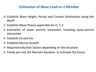 Estimation of Wave Load on a Member
 Establish Wave Height, Period and Current Distribution along the
depth
 Establish Wave Theory applicable for H, T, d
 Estimation of water particle kinematics including wave-current
interaction
 Establish Cd and Cm
 Establish Marine Growth
 Required reduction factors depending on the structure
 Finally put into the Morison Equation to estimate the forces
 