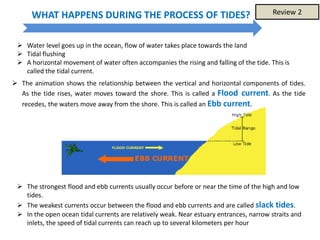 WHAT HAPPENS DURING THE PROCESS OF TIDES?
 The animation shows the relationship between the vertical and horizontal components of tides.
As the tide rises, water moves toward the shore. This is called a Flood current. As the tide
recedes, the waters move away from the shore. This is called an Ebb current.
 Water level goes up in the ocean, flow of water takes place towards the land
 Tidal flushing
 A horizontal movement of water often accompanies the rising and falling of the tide. This is
called the tidal current.
 The strongest flood and ebb currents usually occur before or near the time of the high and low
tides.
 The weakest currents occur between the flood and ebb currents and are called slack tides.
 In the open ocean tidal currents are relatively weak. Near estuary entrances, narrow straits and
inlets, the speed of tidal currents can reach up to several kilometers per hour
Review 2
 