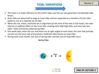 TIDAL VARIATIONS
 The moon is a major influence on the Earth’s tides, but the sun also generates considerable tidal
forces.
 Solar tides are about half as large as lunar tides and are expressed as a variation of lunar tidal
patterns, not as a separate set of tides.
 When the sun, moon, and Earth are in alignment (at the time of the new or full moon), the solar
tide has an additive effect on the lunar tide, creating extra-high high tides, and very low, low
tides—both commonly called spring tides.
 One week later, when the sun and moon are at right angles to each other, the solar tide partially
cancels out the lunar tide and produces moderate tides known as neap tides.
 During each lunar month, two sets of spring tides and two sets of neap tides occur
END OF LECTURE 2
Review 2
 
